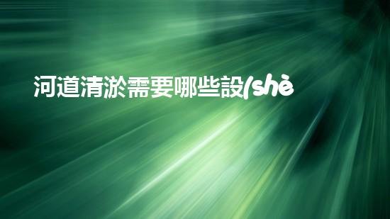 河道清淤需要哪些設(shè)備革新水體凈化技術(shù)，提升環(huán)境保護水平！